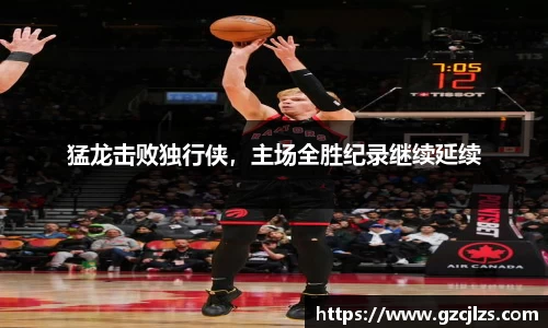 猛龙击败独行侠，主场全胜纪录继续延续