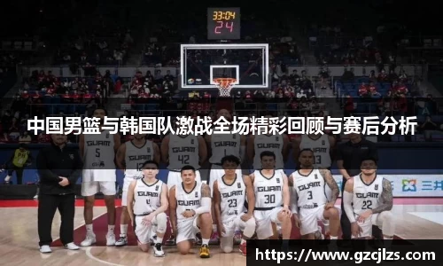中国男篮与韩国队激战全场精彩回顾与赛后分析