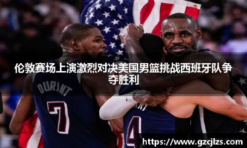 伦敦赛场上演激烈对决美国男篮挑战西班牙队争夺胜利