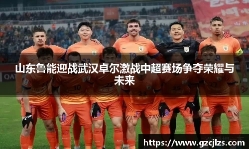 山东鲁能迎战武汉卓尔激战中超赛场争夺荣耀与未来