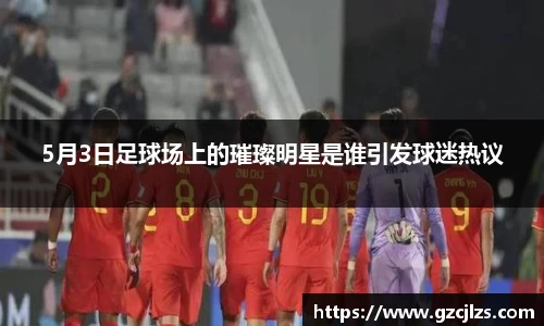 5月3日足球场上的璀璨明星是谁引发球迷热议