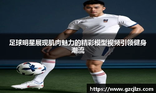 足球明星展现肌肉魅力的精彩模型视频引领健身潮流